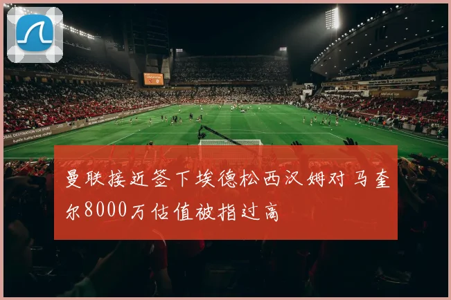 曼联接近签下埃德松西汉姆对马奎尔8000万估值被指过高