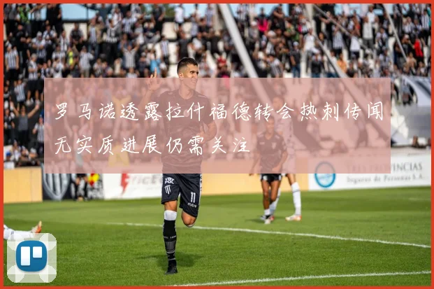 罗马诺透露拉什福德转会热刺传闻无实质进展仍需关注