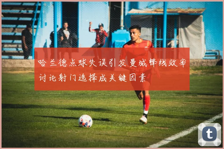 哈兰德点球失误引发曼城锋线效率讨论射门选择成关键因素
