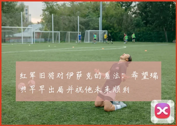 红军旧将对伊萨克的看法：希望瑞典早早出局并祝他未来顺利