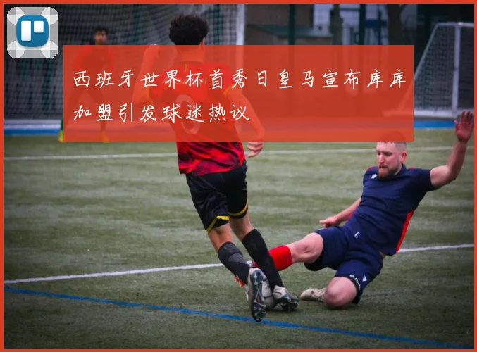西班牙世界杯首秀日皇马宣布库库加盟引发球迷热议