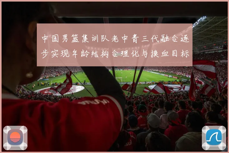 中国男篮集训队老中青三代融合逐步实现年龄结构合理化与换血目标