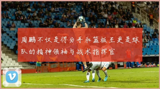周鹏不仅是得分手和篮板王更是球队的精神领袖与战术指挥官