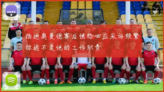 扬迪奥曼德赛后愤怒回应采访频繁称这不是他的工作职责
