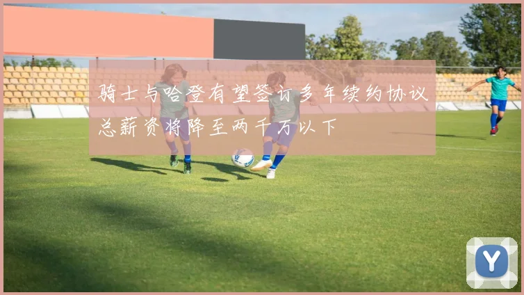 骑士与哈登有望签订多年续约协议总薪资将降至两千万以下