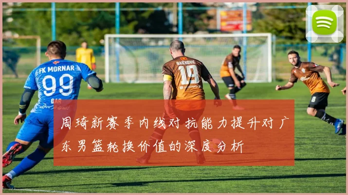 周琦新赛季内线对抗能力提升对广东男篮轮换价值的深度分析