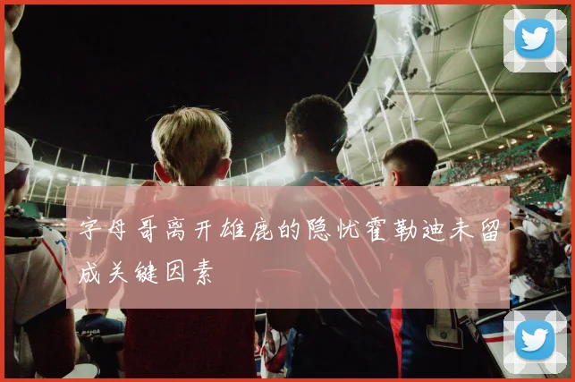 字母哥离开雄鹿的隐忧霍勒迪未留成关键因素