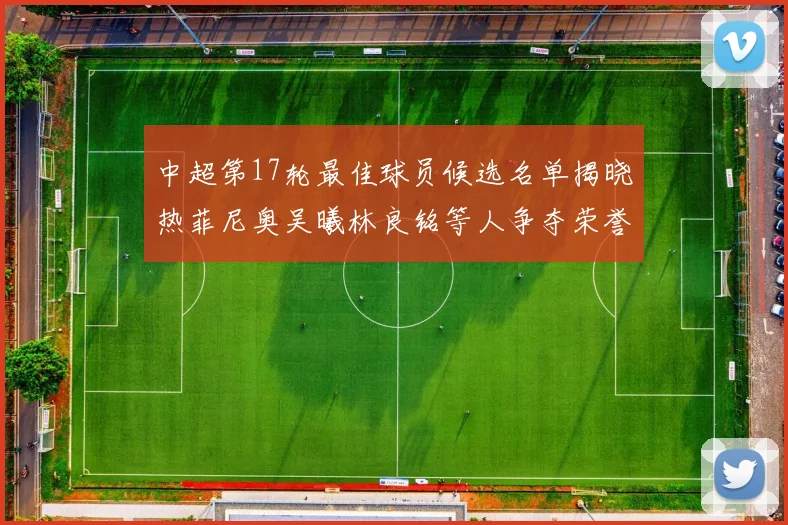 中超第17轮最佳球员候选名单揭晓热菲尼奥吴曦林良铭等人争夺荣誉
