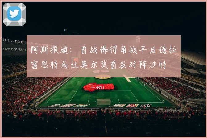 阿斯报道：首战佛得角战平后德拉富恩特或让奥尔莫首发对阵沙特